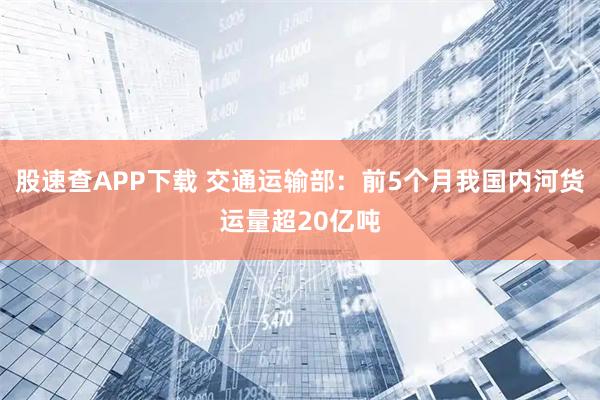 股速查APP下载 交通运输部：前5个月我国内河货运量超20亿吨