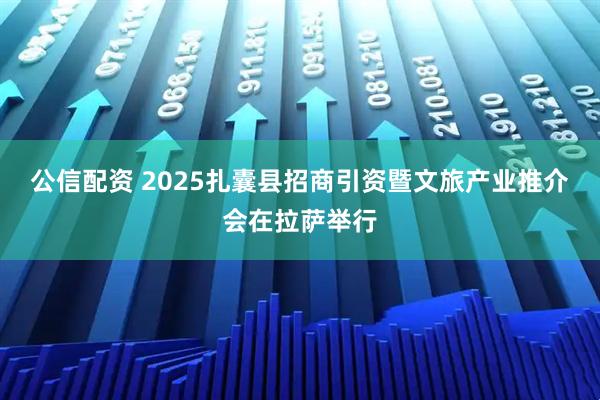 公信配资 2025扎囊县招商引资暨文旅产业推介会在拉萨举行