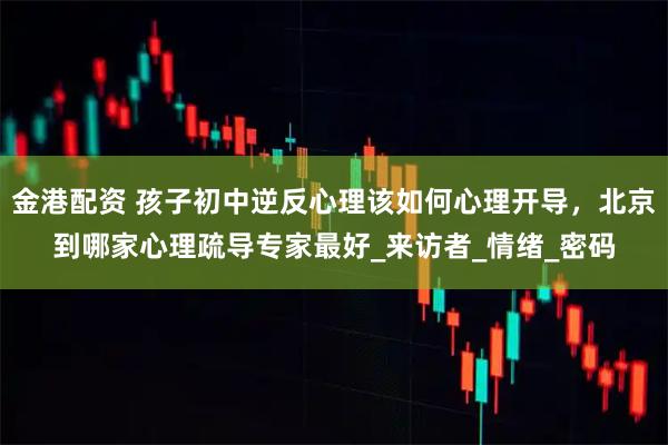 金港配资 孩子初中逆反心理该如何心理开导，北京到哪家心理疏导专家最好_来访者_情绪_密码