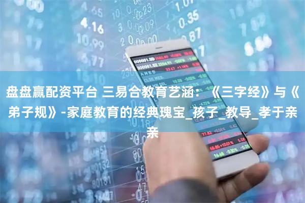 盘盘赢配资平台 三易合教育艺涵：《三字经》与《弟子规》-家庭教育的经典瑰宝_孩子_教导_孝于亲