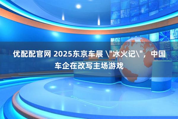 优配配官网 2025东京车展 ＂冰火记＂，中国车企在改写主场游戏