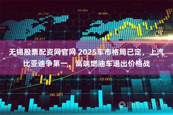 无锡股票配资网官网 2025车市格局已定，上汽比亚迪争第一，高端燃油车退出价格战