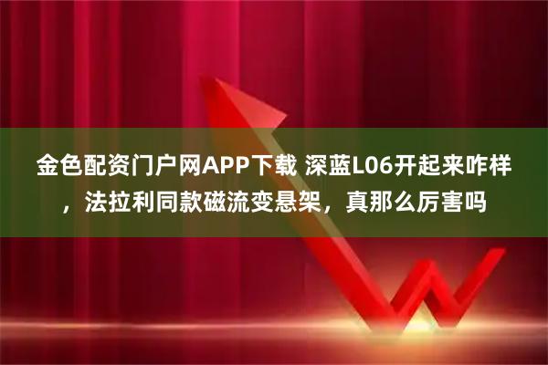 金色配资门户网APP下载 深蓝L06开起来咋样,法拉利同款磁流变悬架,真那么厉害吗
