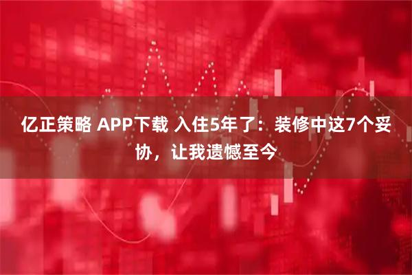 亿正策略 APP下载 入住5年了：装修中这7个妥协，让我遗憾至今