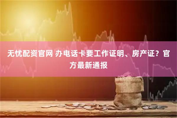 无忧配资官网 办电话卡要工作证明、房产证？官方最新通报