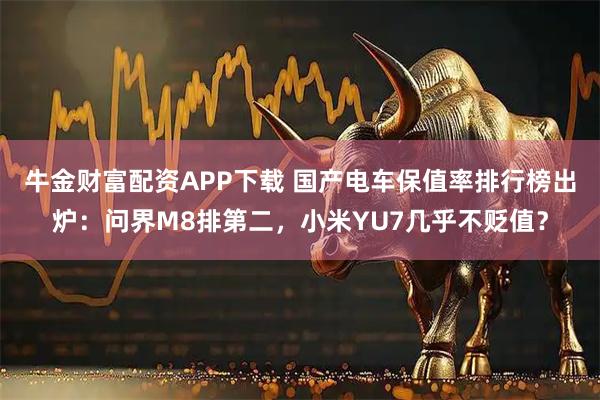牛金财富配资APP下载 国产电车保值率排行榜出炉：问界M8排第二，小米YU7几乎不贬值？