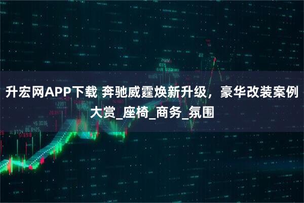 升宏网APP下载 奔驰威霆焕新升级，豪华改装案例大赏_座椅_商务_氛围