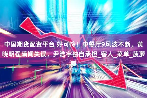 中国期货配资平台 好可怜！中餐厅9风波不断，黄晓明翟潇闻失误，尹浩宇独自承担_客人_菜单_菠萝