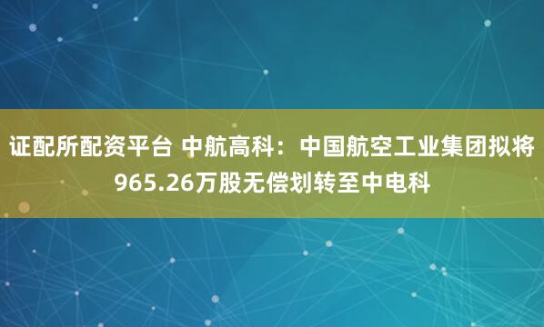 证配所配资平台 中航高科：中国航空工业集团拟将965.26万股无偿划转至中电科
