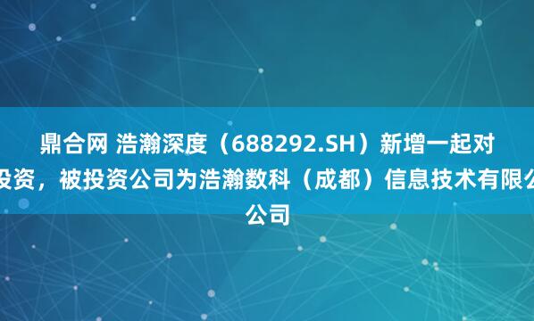 鼎合网 浩瀚深度（688292.SH）新增一起对外投资，被投资公司为浩瀚数科（成都）信息技术有限公司