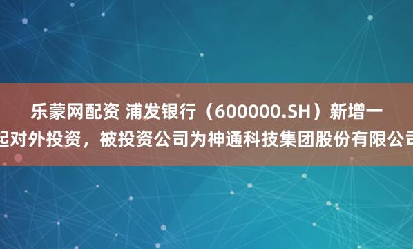 乐蒙网配资 浦发银行(600000.SH)新增一起对外投资,被投资公司为神通科技集团股份有限公司