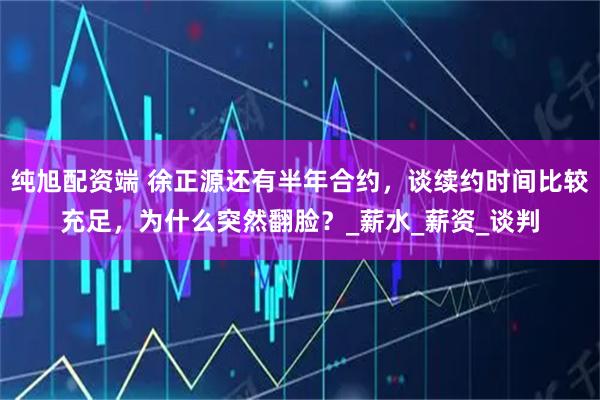 纯旭配资端 徐正源还有半年合约,谈续约时间比较充足,为什么突然翻脸?_薪水_薪资_谈判