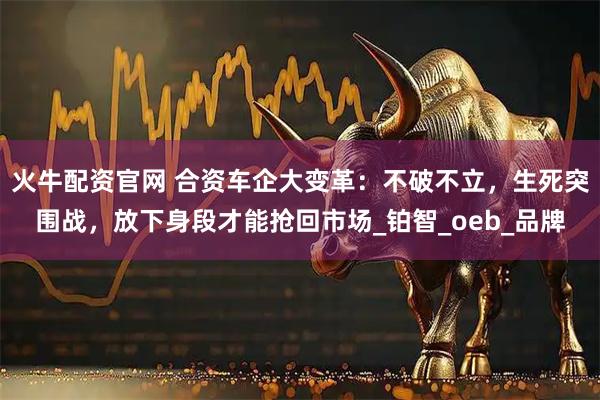 火牛配资官网 合资车企大变革：不破不立，生死突围战，放下身段才能抢回市场_铂智_oeb_品牌