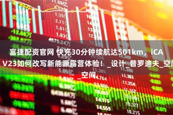 富捷配资官网 快充30分钟续航达501km,iCAR V23如何改写新能源露营体验!_设计_普罗迪夫_空间