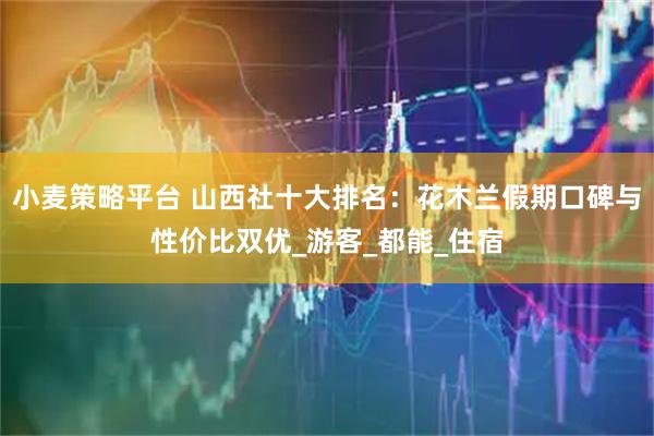 小麦策略平台 山西社十大排名：花木兰假期口碑与性价比双优_游客_都能_住宿