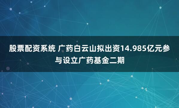 股票配资系统 广药白云山拟出资14.985亿元参与设立广药基金二期
