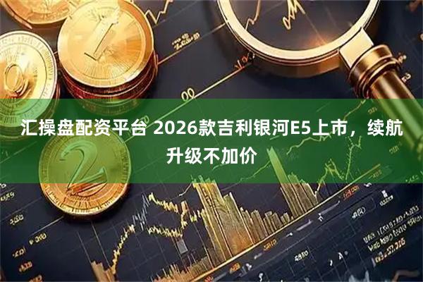 汇操盘配资平台 2026款吉利银河E5上市，续航升级不加价
