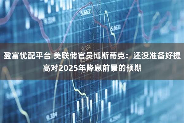 盈富忧配平台 美联储官员博斯蒂克：还没准备好提高对2025年降息前景的预期