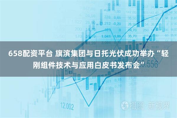 658配资平台 旗滨集团与日托光伏成功举办“轻刚组件技术与应用白皮书发布会”