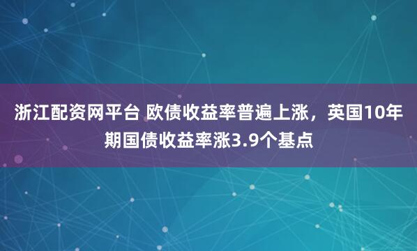 浙江配资网平台 欧债收益率普遍上涨，英国10年期国债收益率涨3.9个基点