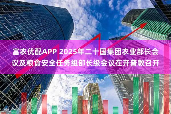 富农优配APP 2025年二十国集团农业部长会议及粮食安全任务组部长级会议在开普敦召开