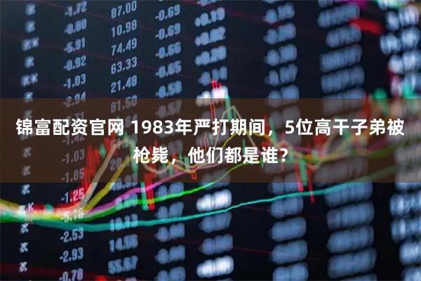 锦富配资官网 1983年严打期间，5位高干子弟被枪毙，他们都是谁？