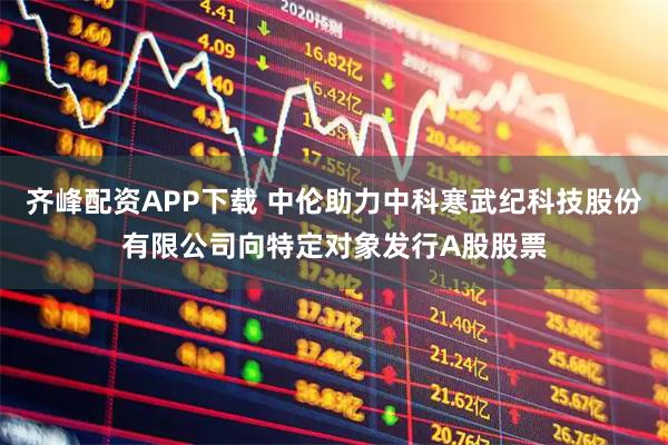 齐峰配资APP下载 中伦助力中科寒武纪科技股份有限公司向特定对象发行A股股票