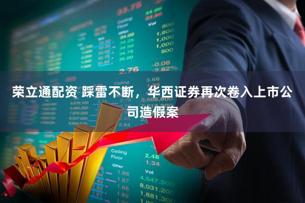 荣立通配资 踩雷不断,华西证券再次卷入上市公司造假案