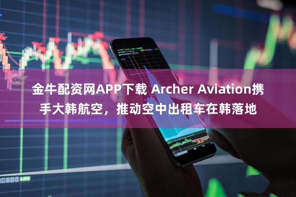 金牛配资网APP下载 Archer Aviation携手大韩航空，推动空中出租车在韩落地