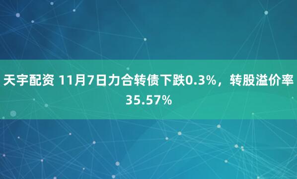 天宇配资 11月7日力合转债下跌0.3%，转股溢价率35.57%