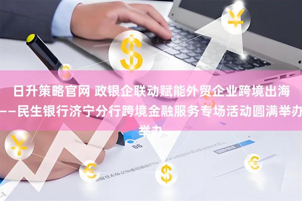 日升策略官网 政银企联动赋能外贸企业跨境出海——民生银行济宁分行跨境金融服务专场活动圆满举办