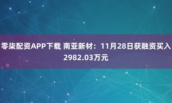 零柒配资APP下载 南亚新材：11月28日获融资买入2982.03万元