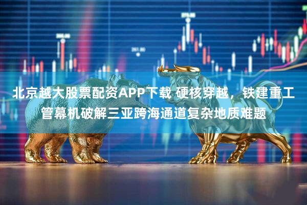 北京越大股票配资APP下载 硬核穿越,铁建重工管幕机破解三亚跨海通道复杂地质难题
