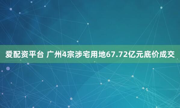 爱配资平台 广州4宗涉宅用地67.72亿元底价成交