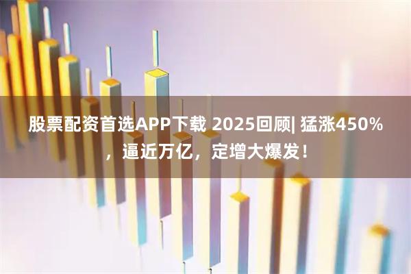 股票配资首选APP下载 2025回顾| 猛涨450%，逼近万亿，定增大爆发！