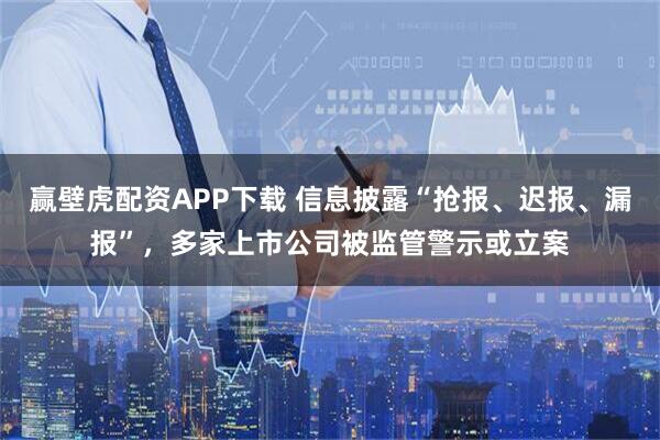 赢壁虎配资APP下载 信息披露“抢报、迟报、漏报”，多家上市公司被监管警示或立案